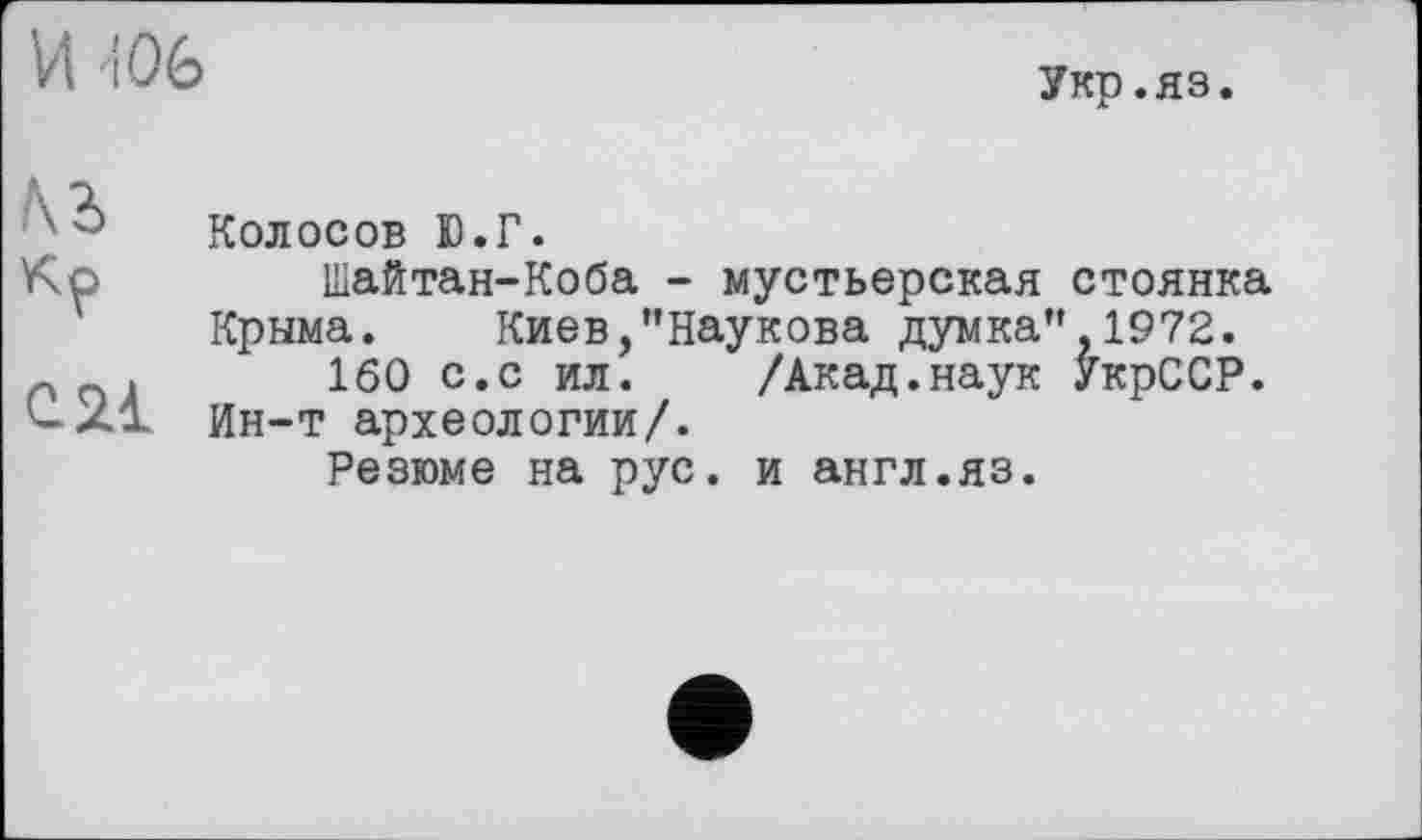 ﻿И 106
Укр.яз.
№
С 21
Колосов Ю.Г.
Шайтан-Коба - мустьерская стоянка Крыма. Киев,’’Наукова думка’’ 1972.
160 с.с ил. /Акад.наук УкрССР. Ин-т археологии/.
Резюме на рус. и англ.яз.